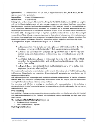 Database Systems Handbook
BY: MUHAMMAD SHARIF 71
Specialization: A can be specialized into B, C, DB, C, or D (special cases of A) Has-a, Has-A, Has An, Has-An
approach is used in the specialization
Composition: IS-MADE-OF (like aggregation)
Identification: IS-IDENTIFIED-BY
Ontology is the fundamental part of Semantic Web. The goal of World Wide Web Consortium (W3C) is to bring the
web into (its full potential) a semantic web with reusing previous systems and artifacts. Most legacy systems have
been documented in structural analysis and structured design (SASD), especially in simple or Extended ER Diagram
(ERD). Such systems need up-gradation to become the part of semantic web. In this paper, we present ERD to OWL-
DL ontology transformation rules at concrete level. These rules facilitate an easy and understandable transformation
from ERD to OWL. Ontology engineering is an important aspect of semantic web vision to attain the meaningful
representation of data. Although various techniques exist for the creation of ontology, most of the methods involve
the number of complex phases, scenario-dependent ontology development, and poor validation of ontology. This
research work presents a lightweight approach to build domain ontology using Entity Relationship (ER) model.
We now discuss four abstraction concepts that are used in semantic data models, such as the EER model as well as
in KR schemes: (1) classification and instantiation, (2) identification, (3) specialization and generalization, and (4)
aggregation and association.
One ongoing project that is attempting to allow information exchange among computers on the Web is called the
Semantic Web, which attempts to create knowledge representation models that are quite general in order to allow
meaningful information exchange and search among machines.
One commonly used definition of ontology is a specification of a conceptualization. In this definition, a
conceptualization is the set of concepts that are used to represent the part of reality or knowledge that is of interest
to a community of users.
Data Modelling
Data Modelling is the diagrammatic representation showing how the entities are related to each other. It is the initial
step towards database design. We first create the conceptual model, then the logical model and finally move to the
physical model.
The two types of Data Modeling Techniques are
1. Entity Relationship (E-R) Model
2. UML (Unified Modelling Language)
UML Diagrams Notations
 