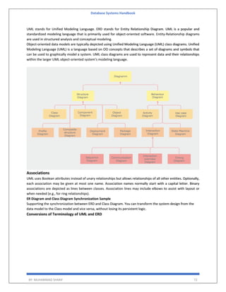 Database Systems Handbook
BY: MUHAMMAD SHARIF 72
UML stands for Unified Modeling Language. ERD stands for Entity Relationship Diagram. UML is a popular and
standardized modeling language that is primarily used for object-oriented software. Entity-Relationship diagrams
are used in structured analysis and conceptual modeling.
Object-oriented data models are typically depicted using Unified Modeling Language (UML) class diagrams. Unified
Modeling Language (UML) is a language based on OO concepts that describes a set of diagrams and symbols that
can be used to graphically model a system. UML class diagrams are used to represent data and their relationships
within the larger UML object-oriented system’s modeling language.
Associations
UML uses Boolean attributes instead of unary relationships but allows relationships of all other entities. Optionally,
each association may be given at most one name. Association names normally start with a capital letter. Binary
associations are depicted as lines between classes. Association lines may include elbows to assist with layout or
when needed (e.g., for ring relationships).
ER Diagram and Class Diagram Synchronization Sample
Supporting the synchronization between ERD and Class Diagram. You can transform the system design from the
data model to the Class model and vice versa, without losing its persistent logic.
Conversions of Terminology of UML and ERD
 