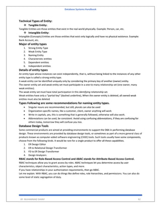 Database Systems Handbook
BY: MUHAMMAD SHARIF 82
Technical Types of Entity:
 Tangible Entity:
Tangible Entities are those entities that exist in the real world physically. Example: Person, car, etc.
 Intangible Entity:
Intangible (Concepts) Entities are those entities that exist only logically and have no physical existence. Example:
Bank Account, etc.
Major of entity types
1. Strong Entity Type
2. Weak Entity Type
3. Naming Entity
4. Characteristic entities
5. Dependent entities
6. Independent entities
Details of entity types
An entity type whose instances can exist independently, that is, without being linked to the instances of any other
entity type is called a strong entity type.
A weak entity can be identified uniquely only by considering the primary key of another (owner) entity.
The owner entity set and weak entity set must participate in a one-to-many relationship set (one owner, many
weak entities).
The weak entity set must have total participation in this identifying relationship set.
Weak entities have only a “partial key” (dashed underline), When the owner entity is deleted, all owned weak
entities must also be deleted
Types Following are some recommendations for naming entity types.
 Singular nouns are recommended, but still, plurals can also be used
 Organization-specific names, like a customer, client, owner anything will work
 Write in capitals, yes, this is something that is generally followed, otherwise will also work.
 Abbreviations can be used, be consistent. Avoid using confusing abbreviations, if they are confusing for
others today, tomorrow they will confuse you too.
Database Design Tools
Some commercial products are aimed at providing environments to support the DBA in performing database
design. These environments are provided by database design tools, or sometimes as part of a more general class of
products known as computer-aided software engineering (CASE) tools. Such tools usually have some components,
choose from the following kinds. It would be rare for a single product to offer all these capabilities.
1. ER Design Editor
2. ER to Relational Design Transformer
3. FD to ER Design Transformer
4. Design Analyzers
RBAC stands for Role-Based Access Control and ABAC stands for Attribute-Based Access Control.
RBAC techniques allow you to grant access by roles. ABAC techniques let you determine access by user
characteristics, object characteristics, action types, and more.
If you have relationships in your authorization requirements, then go ABAC.
Let me explain. With RBAC, you can do things like define roles, role hierarchies, and permissions. You can also do
some level of static segregation of duty.
 