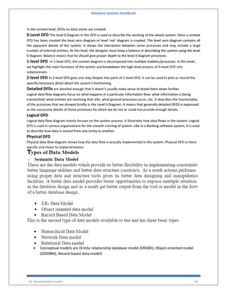 Database Systems Handbook
BY: MUHAMMAD SHARIF 85
In the context level, DFDs no data stores are created.
0-Level DFD The level 0 Diagram in the DFD is used to describe the working of the whole system. Once a context
DFD has been created the level zero diagram or level ‘not’ diagram is created. The level zero diagram contains all
the apparent details of the system. It shows the interaction between some processes and may include a large
number of external entities. At this level, the designer must keep a balance in describing the system using the level
0 diagram. Balance means that he should give proper depth to the level 0 diagram processes.
1-level DFD In 1-level DFD, the context diagram is decomposed into multiple bubbles/processes. In this level,
we highlight the main functions of the system and breakdown the high-level process of 0-level DFD into
subprocesses.
2-level DFD In 2-level DFD goes one step deeper into parts of 1-level DFD. It can be used to plan or record the
specific/necessary detail about the system’s functioning.
Detailed DFDs are detailed enough that it doesn’t usually make sense to break them down further.
Logical data flow diagrams focus on what happens in a particular information flow: what information is being
transmitted, what entities are receiving that info, what general processes occur, etc. It describes the functionality
of the processes that we showed briefly in the Level 0 Diagram. It means that generally detailed DFDS is expressed
as the successive details of those processes for which we do not or could not provide enough details.
Logical DFD
Logical data flow diagram mainly focuses on the system process. It illustrates how data flows in the system. Logical
DFD is used in various organizations for the smooth running of system. Like in a Banking software system, it is used
to describe how data is moved from one entity to another.
Physical DFD
Physical data flow diagram shows how the data flow is actually implemented in the system. Physical DFD is more
specific and closer to implementation.
 Conceptual models are (Entity-relationship database model (ERDBD), Object-oriented model
(OODBM), Record-based data model)
 