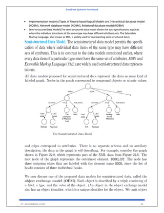 Database Systems Handbook
BY: MUHAMMAD SHARIF 86
 Implementation models (Types of Record-based logical Models are (Hierarchical database model
(HDBM), Network database model (NDBM), Relational database model (RDBM)
 Semi-structured Data Model (The semi-structured data model allows the data specifications at places
where the individual data items of the same type may have different attribute sets. The Extensible
Markup Language, also known as XML, is widely used for representing semi-structured data).
 