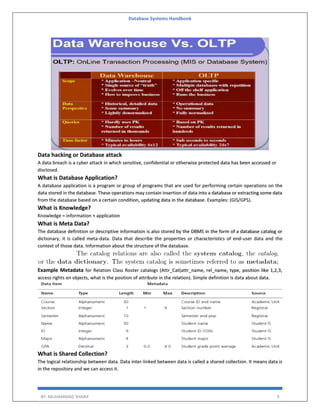 Database Systems Handbook
BY: MUHAMMAD SHARIF 9
Data hacking or Database attack
A data breach is a cyber attack in which sensitive, confidential or otherwise protected data has been accessed or
disclosed.
What is Database Application?
A database application is a program or group of programs that are used for performing certain operations on the
data stored in the database. These operations may contain insertion of data into a database or extracting some data
from the database based on a certain condition, updating data in the database. Examples: (GIS/GPS).
What is Knowledge?
Knowledge = information + application
What is Meta Data?
The database definition or descriptive information is also stored by the DBMS in the form of a database catalog or
dictionary, it is called meta-data. Data that describe the properties or characteristics of end-user data and the
context of those data. Information about the structure of the database.
Example Metadata for Relation Class Roster catalogs (Attr_Cat(attr_name, rel_name, type, position like 1,2,3,
access rights on objects, what is the position of attribute in the relation). Simple definition is data about data.
What is Shared Collection?
The logical relationship between data. Data inter-linked between data is called a shared collection. It means data is
in the repository and we can access it.
 