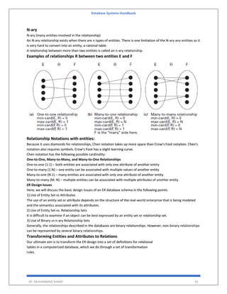 Database Systems Handbook
BY: MUHAMMAD SHARIF 91
N-ary
N-ary (many entities involved in the relationship)
An N-ary relationship exists when there are n types of entities. There is one limitation of the N-ary any entities so it
is very hard to convert into an entity, a rational table.
A relationship between more than two entities is called an n-ary relationship.
Examples of relationships R between two entities E and F
Relationship Notations with entities:
Because it uses diamonds for relationships, Chen notation takes up more space than Crow’s Foot notation. Chen's
notation also requires symbols. Crow’s Foot has a slight learning curve.
Chen notation has the following possible cardinality:
One-to-One, Many-to-Many, and Many-to-One Relationships
One-to-one (1:1) – both entities are associated with only one attribute of another entity
One-to-many (1:N) – one entity can be associated with multiple values of another entity
Many-to-one (N:1) – many entities are associated with only one attribute of another entity
Many-to-many (M: N) – multiple entities can be associated with multiple attributes of another entity
ER Design Issues
Here, we will discuss the basic design issues of an ER database schema in the following points:
1) Use of Entity Set vs Attributes
The use of an entity set or attribute depends on the structure of the real-world enterprise that is being modeled
and the semantics associated with its attributes.
2) Use of Entity Set vs. Relationship Sets
It is difficult to examine if an object can be best expressed by an entity set or relationship set.
3) Use of Binary vs n-ary Relationship Sets
Generally, the relationships described in the databases are binary relationships. However, non-binary relationships
can be represented by several binary relationships.
Transforming Entities and Attributes to Relations
Our ultimate aim is to transform the ER design into a set of definitions for relational
tables in a computerized database, which we do through a set of transformation
rules.
 