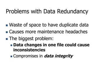 Problems with Data Redundancy
 Waste of space to have duplicate data
 Causes more maintenance headaches
 The biggest problem:
 Data changes in one file could cause
inconsistencies
 Compromises in data integrity
 