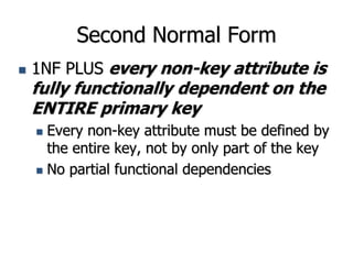 Second Normal Form
 1NF PLUS every non-key attribute is
fully functionally dependent on the
ENTIRE primary key
 Every non-key attribute must be defined by
the entire key, not by only part of the key
 No partial functional dependencies
 