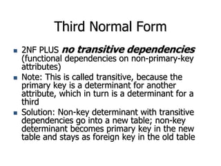 Third Normal Form
 2NF PLUS no transitive dependencies
(functional dependencies on non-primary-key
attributes)
 Note: This is called transitive, because the
primary key is a determinant for another
attribute, which in turn is a determinant for a
third
 Solution: Non-key determinant with transitive
dependencies go into a new table; non-key
determinant becomes primary key in the new
table and stays as foreign key in the old table
 