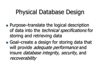 Physical Database Design
 Purpose–translate the logical description
of data into the technical specifications for
storing and retrieving data
 Goal–create a design for storing data that
will provide adequate performance and
insure database integrity, security, and
recoverability
 