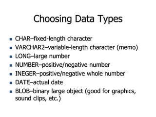 Choosing Data Types
 CHAR–fixed-length character
 VARCHAR2–variable-length character (memo)
 LONG–large number
 NUMBER–positive/negative number
 INEGER–positive/negative whole number
 DATE–actual date
 BLOB–binary large object (good for graphics,
sound clips, etc.)
 
