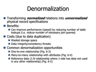 Denormalization
 Transforming normalized relations into unnormalized
physical record specifications
 Benefits:
 Can improve performance (speed) by reducing number of table
lookups (i.e. reduce number of necessary join queries)
 Costs (due to data duplication)
 Wasted storage space
 Data integrity/consistency threats
 Common denormalization opportunities
 One-to-one relationship (Fig. 6-3)
 Many-to-many relationship with attributes (Fig. 6-4)
 Reference data (1:N relationship where 1-side has data not used
in any other relationship) (Fig. 6-5)
 