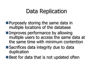 Data Replication
Purposely storing the same data in
multiple locations of the database
Improves performance by allowing
multiple users to access the same data at
the same time with minimum contention
Sacrifices data integrity due to data
duplication
Best for data that is not updated often
 