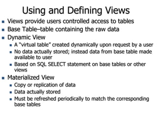 Using and Defining Views
 Views provide users controlled access to tables
 Base Table–table containing the raw data
 Dynamic View
 A “virtual table” created dynamically upon request by a user
 No data actually stored; instead data from base table made
available to user
 Based on SQL SELECT statement on base tables or other
views
 Materialized View
 Copy or replication of data
 Data actually stored
 Must be refreshed periodically to match the corresponding
base tables
 