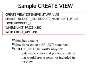 Sample CREATE VIEW
CREATE VIEW EXPENSIVE_STUFF_V AS
SELECT PRODUCT_ID, PRODUCT_NAME, UNIT_PRICE
FROM PRODUCT_T
WHERE UNIT_PRICE >300
WITH CHECK_OPTION;
View has a name
View is based on a SELECT statement
CHECK_OPTION works only for
updateable views and prevents updates
that would create rows not included in
the view
 