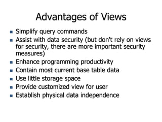 Advantages of Views
 Simplify query commands
 Assist with data security (but don't rely on views
for security, there are more important security
measures)
 Enhance programming productivity
 Contain most current base table data
 Use little storage space
 Provide customized view for user
 Establish physical data independence
 