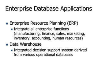 Enterprise Database Applications
 Enterprise Resource Planning (ERP)
 Integrate all enterprise functions
(manufacturing, finance, sales, marketing,
inventory, accounting, human resources)
 Data Warehouse
 Integrated decision support system derived
from various operational databases
 