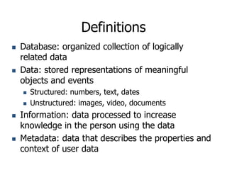 Definitions
 Database: organized collection of logically
related data
 Data: stored representations of meaningful
objects and events
 Structured: numbers, text, dates
 Unstructured: images, video, documents
 Information: data processed to increase
knowledge in the person using the data
 Metadata: data that describes the properties and
context of user data
 