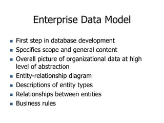 Enterprise Data Model
 First step in database development
 Specifies scope and general content
 Overall picture of organizational data at high
level of abstraction
 Entity-relationship diagram
 Descriptions of entity types
 Relationships between entities
 Business rules
 