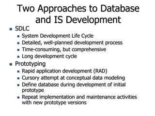 Two Approaches to Database
and IS Development
 SDLC
 System Development Life Cycle
 Detailed, well-planned development process
 Time-consuming, but comprehensive
 Long development cycle
 Prototyping
 Rapid application development (RAD)
 Cursory attempt at conceptual data modeling
 Define database during development of initial
prototype
 Repeat implementation and maintenance activities
with new prototype versions
 