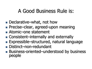 A Good Business Rule is:
 Declarative–what, not how
 Precise–clear, agreed-upon meaning
 Atomic–one statement
 Consistent–internally and externally
 Expressible–structured, natural language
 Distinct–non-redundant
 Business-oriented–understood by business
people
 