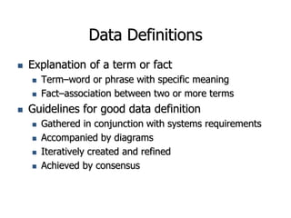 Data Definitions
 Explanation of a term or fact
 Term–word or phrase with specific meaning
 Fact–association between two or more terms
 Guidelines for good data definition
 Gathered in conjunction with systems requirements
 Accompanied by diagrams
 Iteratively created and refined
 Achieved by consensus
 