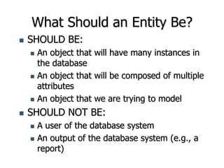 What Should an Entity Be?
 SHOULD BE:
 An object that will have many instances in
the database
 An object that will be composed of multiple
attributes
 An object that we are trying to model
 SHOULD NOT BE:
 A user of the database system
 An output of the database system (e.g., a
report)
 
