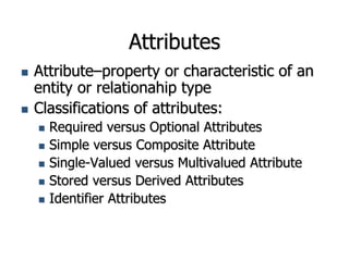 Attributes
 Attribute–property or characteristic of an
entity or relationahip type
 Classifications of attributes:
 Required versus Optional Attributes
 Simple versus Composite Attribute
 Single-Valued versus Multivalued Attribute
 Stored versus Derived Attributes
 Identifier Attributes
 