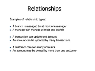 Relationships
Examples of relationship types:
 A branch is managed by at most one manager
 A manager can manage at most one branch
 A transaction can update one account
 An account can be updated by many transactions
 A customer can own many accounts
 An account may be owned by more than one customer
 
