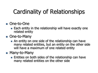 Cardinality of Relationships
 One-to-One
 Each entity in the relationship will have exactly one
related entity
 One-to-Many
 An entity on one side of the relationship can have
many related entities, but an entity on the other side
will have a maximum of one related entity
 Many-to-Many
 Entities on both sides of the relationship can have
many related entities on the other side
 