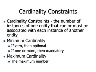 Cardinality Constraints
 Cardinality Constraints - the number of
instances of one entity that can or must be
associated with each instance of another
entity
 Minimum Cardinality
 If zero, then optional
 If one or more, then mandatory
 Maximum Cardinality
 The maximum number
 