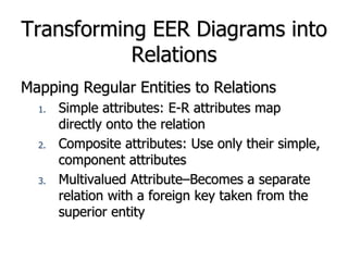 Transforming EER Diagrams into
Relations
Mapping Regular Entities to Relations
1. Simple attributes: E-R attributes map
directly onto the relation
2. Composite attributes: Use only their simple,
component attributes
3. Multivalued Attribute–Becomes a separate
relation with a foreign key taken from the
superior entity
 
