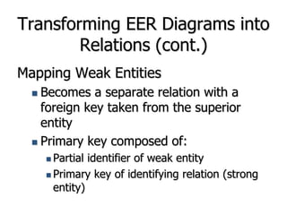 Transforming EER Diagrams into
Relations (cont.)
Mapping Weak Entities
 Becomes a separate relation with a
foreign key taken from the superior
entity
 Primary key composed of:
 Partial identifier of weak entity
 Primary key of identifying relation (strong
entity)
 