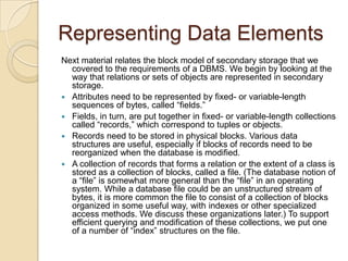 Representing Data Elements
Next material relates the block model of secondary storage that we
covered to the requirements of a DBMS. We begin by looking at the
way that relations or sets of objects are represented in secondary
storage.
 Attributes need to be represented by fixed- or variable-length
sequences of bytes, called “fields.”
 Fields, in turn, are put together in fixed- or variable-length collections
called “records,” which correspond to tuples or objects.
 Records need to be stored in physical blocks. Various data
structures are useful, especially if blocks of records need to be
reorganized when the database is modified.
 A collection of records that forms a relation or the extent of a class is
stored as a collection of blocks, called a file. (The database notion of
a “file” is somewhat more general than the “file” in an operating
system. While a database file could be an unstructured stream of
bytes, it is more common the file to consist of a collection of blocks
organized in some useful way, with indexes or other specialized
access methods. We discuss these organizations later.) To support
efficient querying and modification of these collections, we put one
of a number of “index” structures on the file.

 