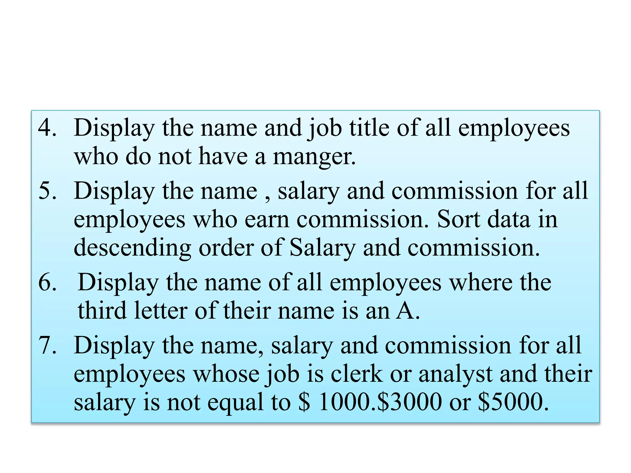 4. Display the name and job title of all employees
who do not have a manger.
5. Display the name , salary and commission for all
employees who earn commission. Sort data in
descending order of Salary and commission.
6. Display the name of all employees where the
third letter of their name is an A.
7. Display the name, salary and commission for all
employees whose job is clerk or analyst and their
salary is not equal to $ 1000.$3000 or $5000.
 