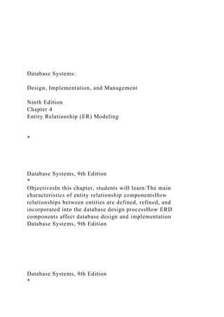 Database Systems:
Design, Implementation, and Management
Ninth Edition
Chapter 4
Entity Relationship (ER) Modeling
*
Database Systems, 9th Edition
*
ObjectivesIn this chapter, students will learn:The main
characteristics of entity relationship componentsHow
relationships between entities are defined, refined, and
incorporated into the database design processHow ERD
components affect database design and implementation
Database Systems, 9th Edition
Database Systems, 9th Edition
*
 
