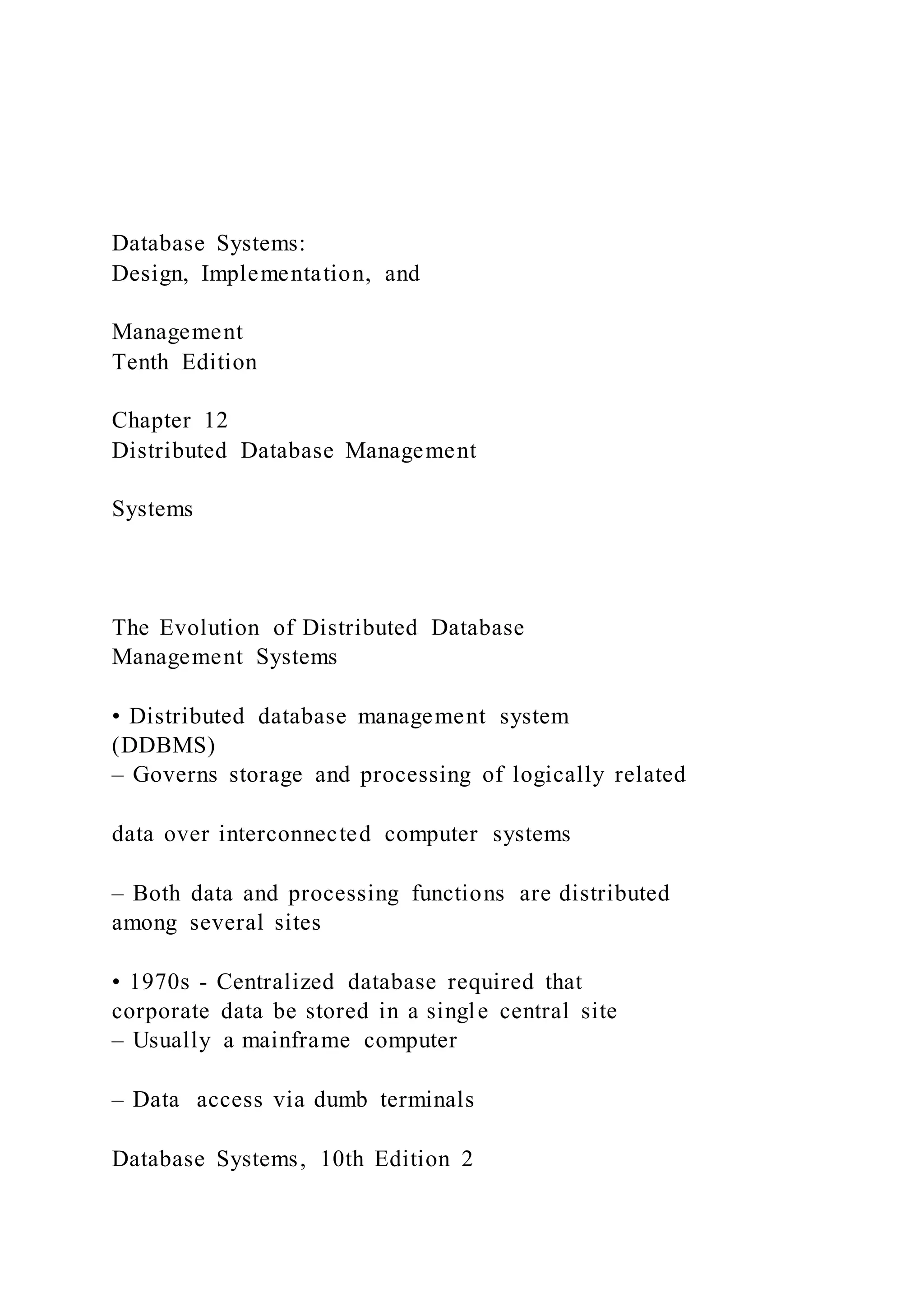 Database Systems:
Design, Implementation, and
Management
Tenth Edition
Chapter 12
Distributed Database Management
Systems
The Evolution of Distributed Database
Management Systems
• Distributed database management system
(DDBMS)
– Governs storage and processing of logically related
data over interconnected computer systems
– Both data and processing functions are distributed
among several sites
• 1970s - Centralized database required that
corporate data be stored in a single central site
– Usually a mainframe computer
– Data access via dumb terminals
Database Systems, 10th Edition 2
 