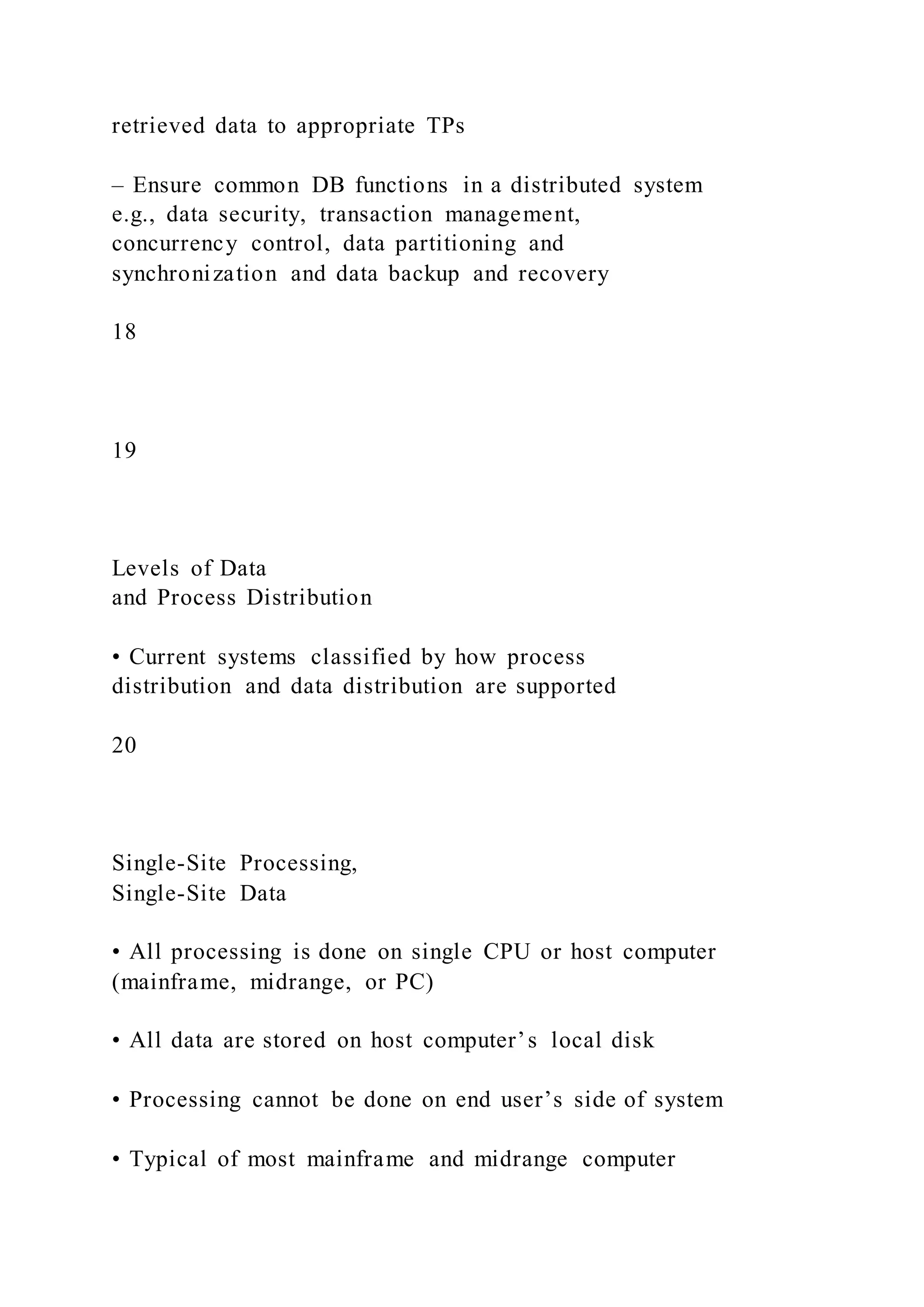 retrieved data to appropriate TPs
– Ensure common DB functions in a distributed system
e.g., data security, transaction management,
concurrency control, data partitioning and
synchronization and data backup and recovery
18
19
Levels of Data
and Process Distribution
• Current systems classified by how process
distribution and data distribution are supported
20
Single-Site Processing,
Single-Site Data
• All processing is done on single CPU or host computer
(mainframe, midrange, or PC)
• All data are stored on host computer’s local disk
• Processing cannot be done on end user’s side of system
• Typical of most mainframe and midrange computer
 
