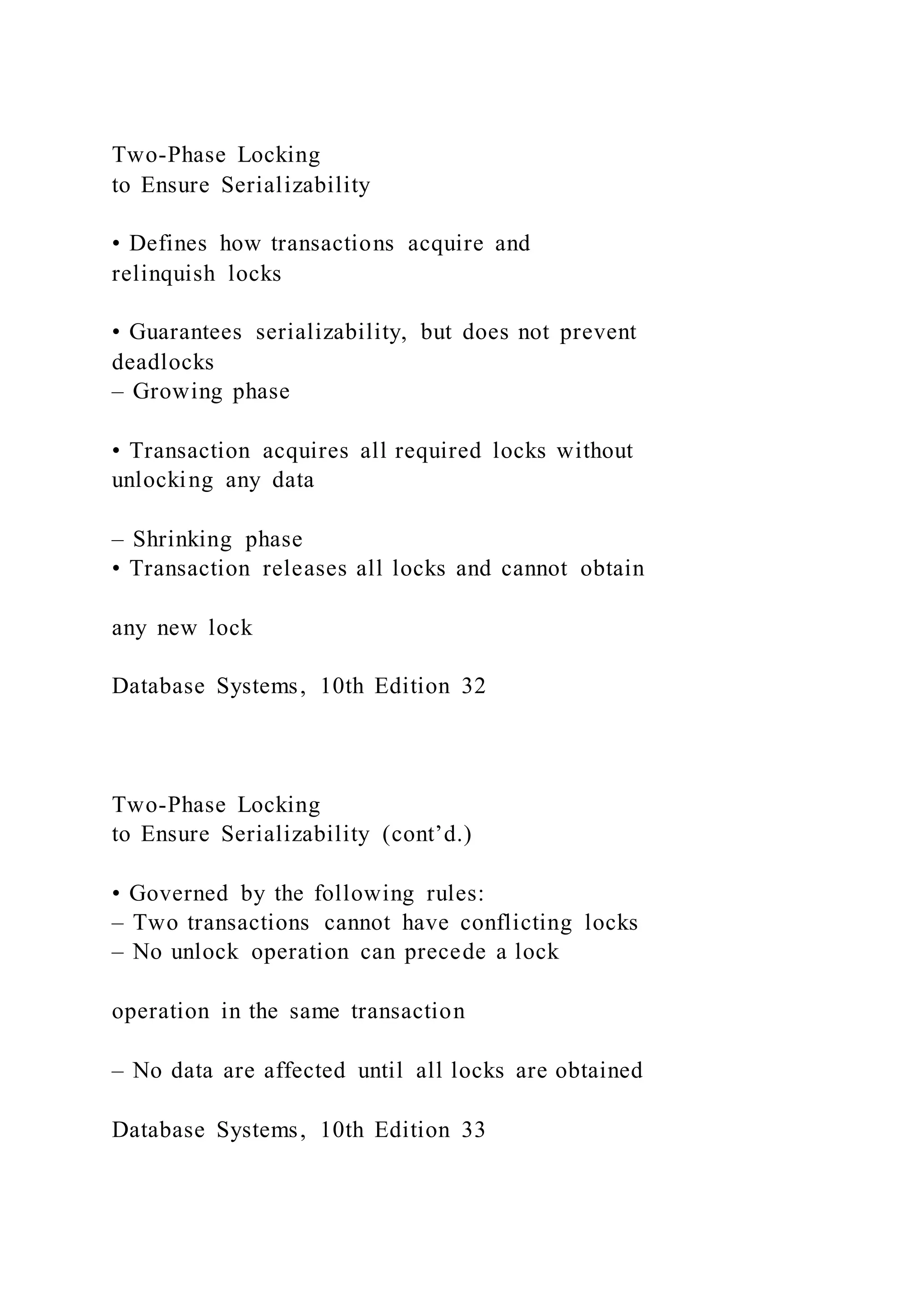 Two-Phase Locking
to Ensure Serializability
• Defines how transactions acquire and
relinquish locks
• Guarantees serializability, but does not prevent
deadlocks
– Growing phase
• Transaction acquires all required locks without
unlocking any data
– Shrinking phase
• Transaction releases all locks and cannot obtain
any new lock
Database Systems, 10th Edition 32
Two-Phase Locking
to Ensure Serializability (cont’d.)
• Governed by the following rules:
– Two transactions cannot have conflicting locks
– No unlock operation can precede a lock
operation in the same transaction
– No data are affected until all locks are obtained
Database Systems, 10th Edition 33
 