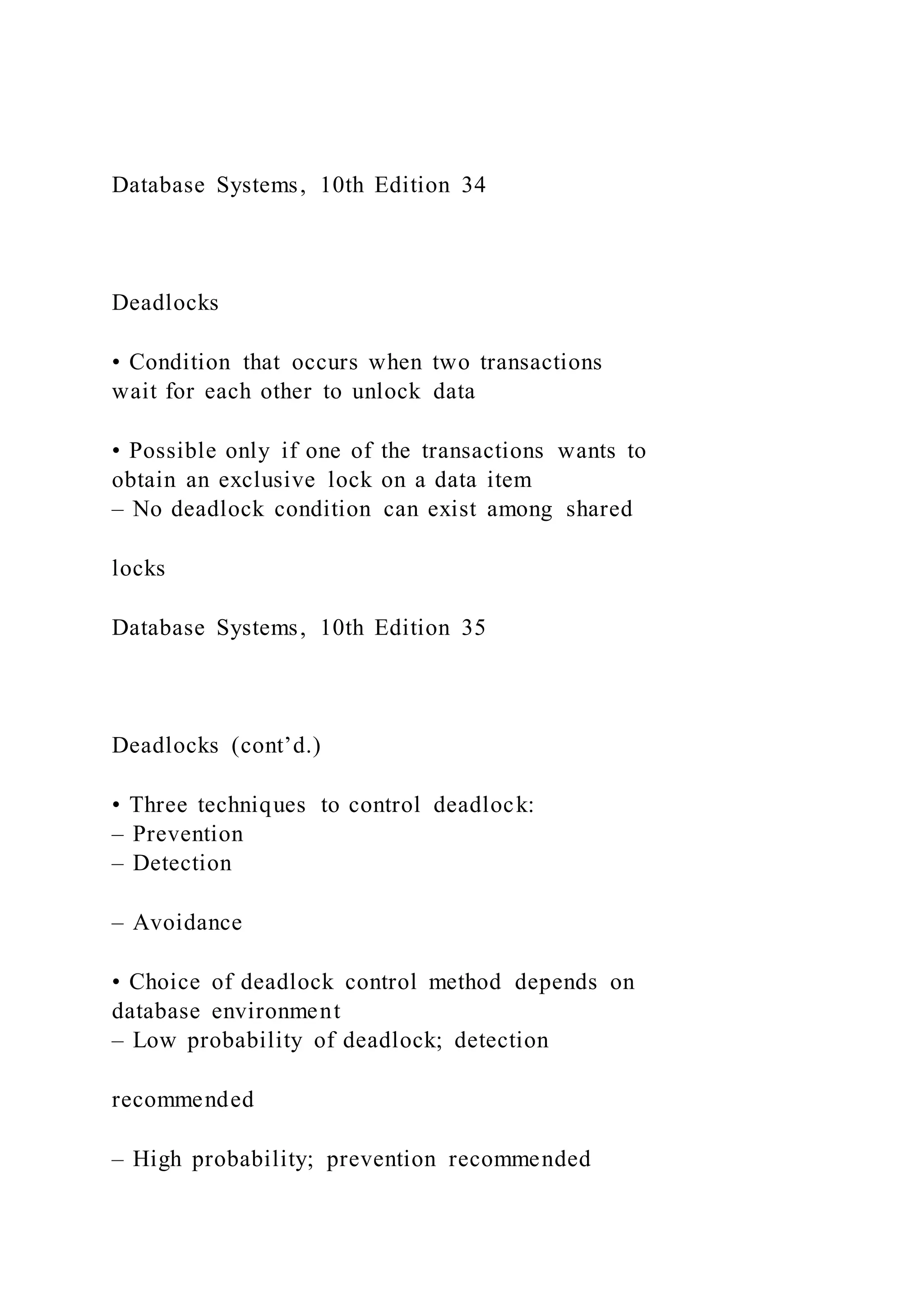 Database Systems, 10th Edition 34
Deadlocks
• Condition that occurs when two transactions
wait for each other to unlock data
• Possible only if one of the transactions wants to
obtain an exclusive lock on a data item
– No deadlock condition can exist among shared
locks
Database Systems, 10th Edition 35
Deadlocks (cont’d.)
• Three techniques to control deadlock:
– Prevention
– Detection
– Avoidance
• Choice of deadlock control method depends on
database environment
– Low probability of deadlock; detection
recommended
– High probability; prevention recommended
 