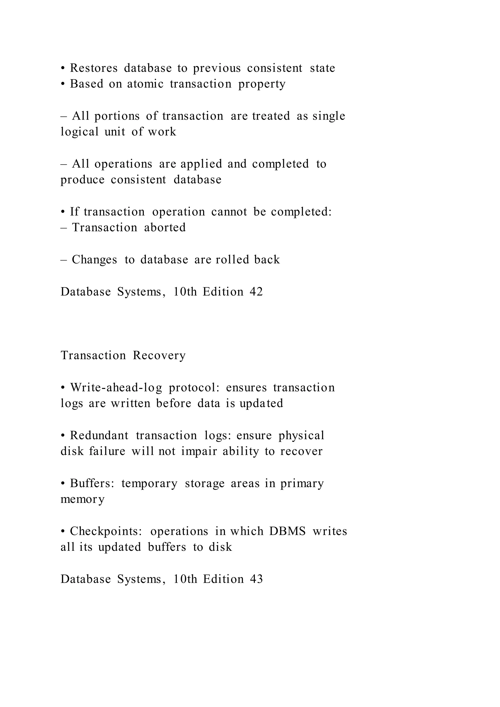 • Restores database to previous consistent state
• Based on atomic transaction property
– All portions of transaction are treated as single
logical unit of work
– All operations are applied and completed to
produce consistent database
• If transaction operation cannot be completed:
– Transaction aborted
– Changes to database are rolled back
Database Systems, 10th Edition 42
Transaction Recovery
• Write-ahead-log protocol: ensures transaction
logs are written before data is updated
• Redundant transaction logs: ensure physical
disk failure will not impair ability to recover
• Buffers: temporary storage areas in primary
memory
• Checkpoints: operations in which DBMS writes
all its updated buffers to disk
Database Systems, 10th Edition 43
 