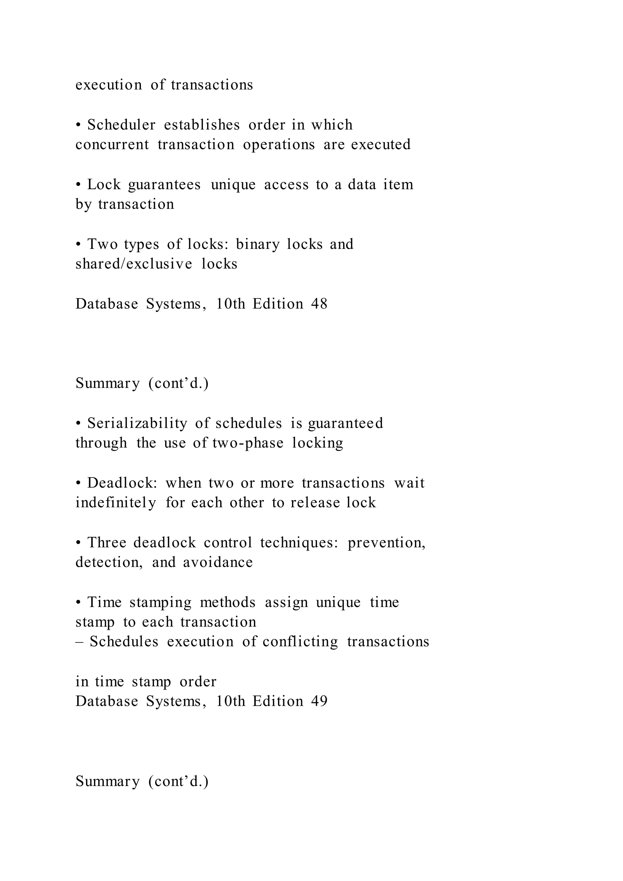 execution of transactions
• Scheduler establishes order in which
concurrent transaction operations are executed
• Lock guarantees unique access to a data item
by transaction
• Two types of locks: binary locks and
shared/exclusive locks
Database Systems, 10th Edition 48
Summary (cont’d.)
• Serializability of schedules is guaranteed
through the use of two-phase locking
• Deadlock: when two or more transactions wait
indefinitely for each other to release lock
• Three deadlock control techniques: prevention,
detection, and avoidance
• Time stamping methods assign unique time
stamp to each transaction
– Schedules execution of conflicting transactions
in time stamp order
Database Systems, 10th Edition 49
Summary (cont’d.)
 