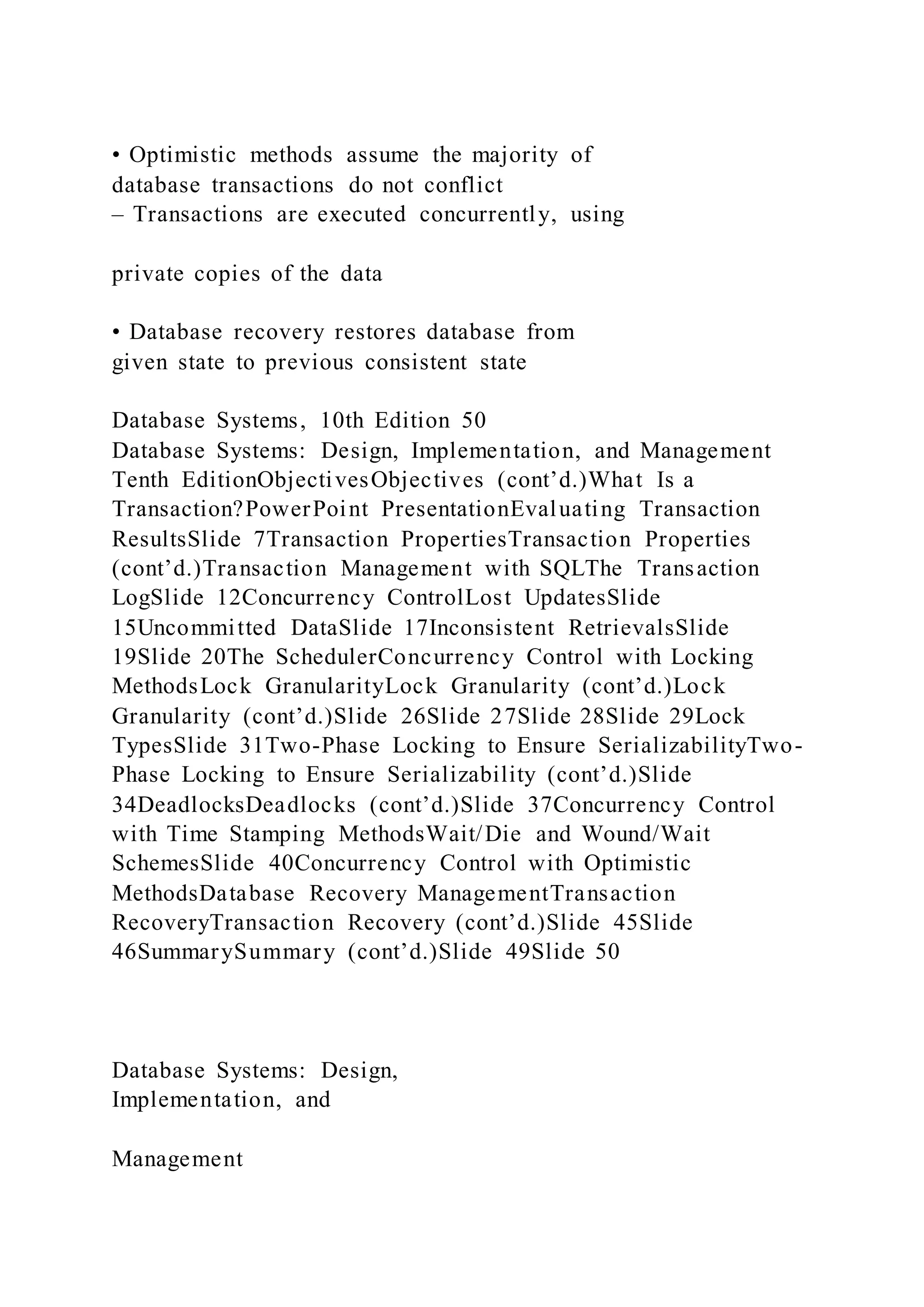 • Optimistic methods assume the majority of
database transactions do not conflict
– Transactions are executed concurrently, using
private copies of the data
• Database recovery restores database from
given state to previous consistent state
Database Systems, 10th Edition 50
Database Systems: Design, Implementation, and Management
Tenth EditionObjectivesObjectives (cont’d.)What Is a
Transaction?PowerPoint PresentationEvaluating Transaction
ResultsSlide 7Transaction PropertiesTransaction Properties
(cont’d.)Transaction Management with SQLThe Transaction
LogSlide 12Concurrency ControlLost UpdatesSlide
15Uncommitted DataSlide 17Inconsistent RetrievalsSlide
19Slide 20The SchedulerConcurrency Control with Locking
MethodsLock GranularityLock Granularity (cont’d.)Lock
Granularity (cont’d.)Slide 26Slide 27Slide 28Slide 29Lock
TypesSlide 31Two-Phase Locking to Ensure SerializabilityTwo-
Phase Locking to Ensure Serializability (cont’d.)Slide
34DeadlocksDeadlocks (cont’d.)Slide 37Concurrency Control
with Time Stamping MethodsWait/Die and Wound/Wait
SchemesSlide 40Concurrency Control with Optimistic
MethodsDatabase Recovery ManagementTransaction
RecoveryTransaction Recovery (cont’d.)Slide 45Slide
46SummarySummary (cont’d.)Slide 49Slide 50
Database Systems: Design,
Implementation, and
Management
 