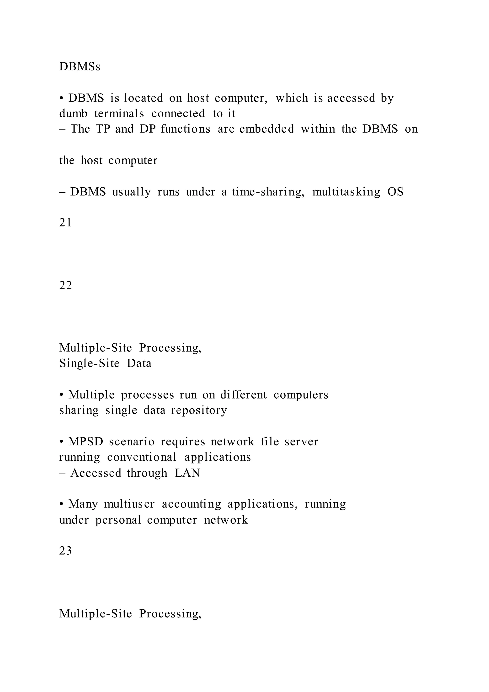 DBMSs
• DBMS is located on host computer, which is accessed by
dumb terminals connected to it
– The TP and DP functions are embedded within the DBMS on
the host computer
– DBMS usually runs under a time-sharing, multitasking OS
21
22
Multiple-Site Processing,
Single-Site Data
• Multiple processes run on different computers
sharing single data repository
• MPSD scenario requires network file server
running conventional applications
– Accessed through LAN
• Many multiuser accounting applications, running
under personal computer network
23
Multiple-Site Processing,
 