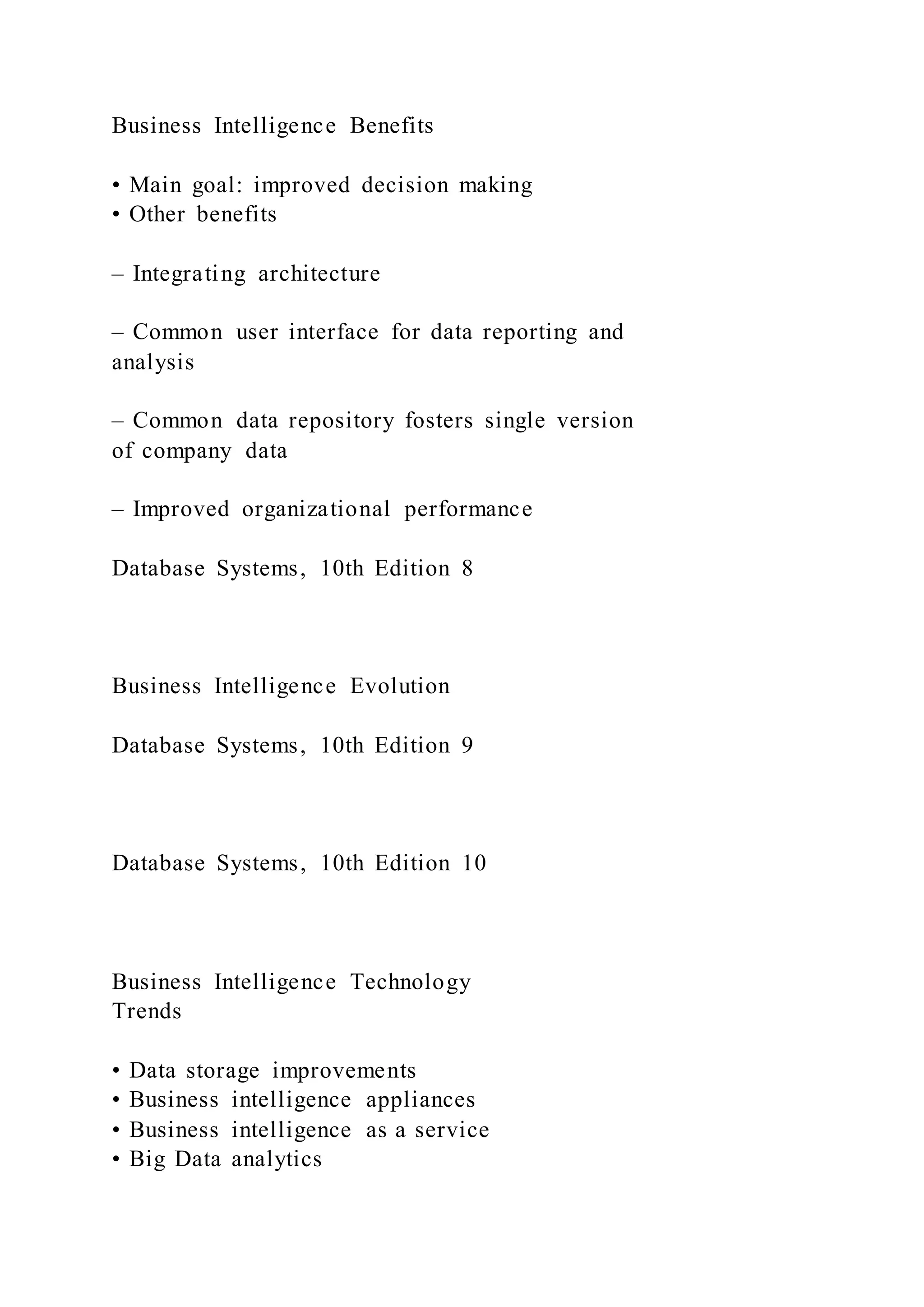 Business Intelligence Benefits
• Main goal: improved decision making
• Other benefits
– Integrating architecture
– Common user interface for data reporting and
analysis
– Common data repository fosters single version
of company data
– Improved organizational performance
Database Systems, 10th Edition 8
Business Intelligence Evolution
Database Systems, 10th Edition 9
Database Systems, 10th Edition 10
Business Intelligence Technology
Trends
• Data storage improvements
• Business intelligence appliances
• Business intelligence as a service
• Big Data analytics
 