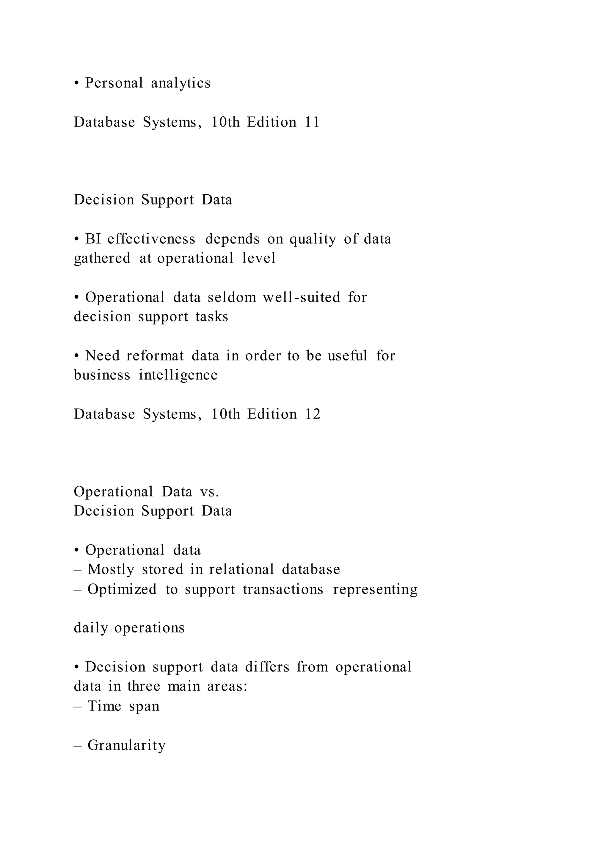 • Personal analytics
Database Systems, 10th Edition 11
Decision Support Data
• BI effectiveness depends on quality of data
gathered at operational level
• Operational data seldom well-suited for
decision support tasks
• Need reformat data in order to be useful for
business intelligence
Database Systems, 10th Edition 12
Operational Data vs.
Decision Support Data
• Operational data
– Mostly stored in relational database
– Optimized to support transactions representing
daily operations
• Decision support data differs from operational
data in three main areas:
– Time span
– Granularity
 