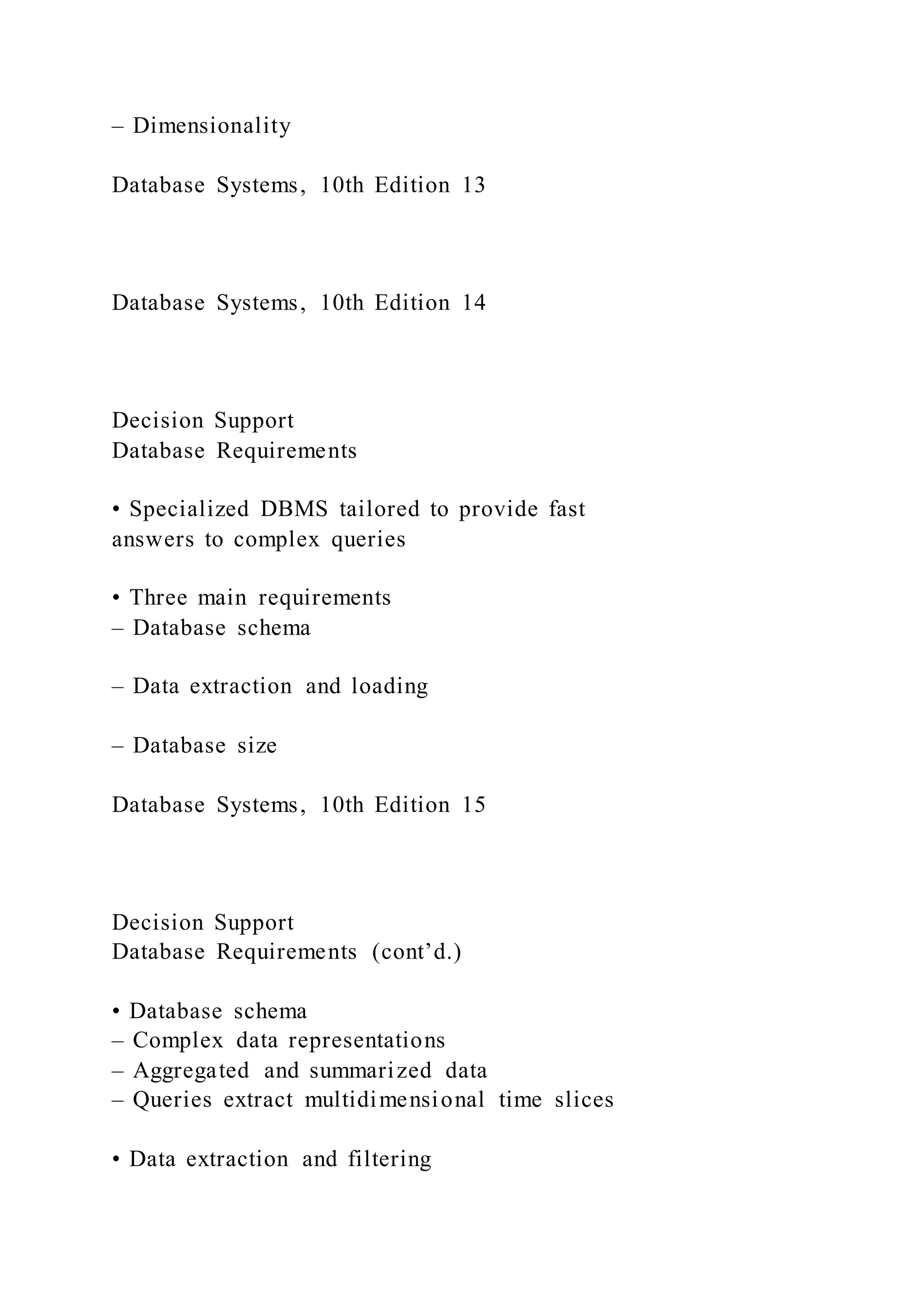 – Dimensionality
Database Systems, 10th Edition 13
Database Systems, 10th Edition 14
Decision Support
Database Requirements
• Specialized DBMS tailored to provide fast
answers to complex queries
• Three main requirements
– Database schema
– Data extraction and loading
– Database size
Database Systems, 10th Edition 15
Decision Support
Database Requirements (cont’d.)
• Database schema
– Complex data representations
– Aggregated and summarized data
– Queries extract multidimensional time slices
• Data extraction and filtering
 