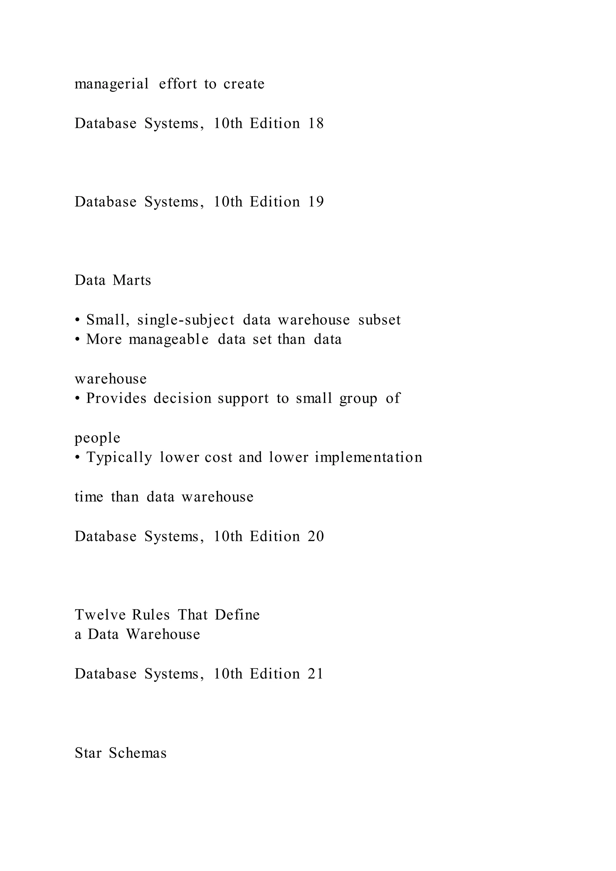 managerial effort to create
Database Systems, 10th Edition 18
Database Systems, 10th Edition 19
Data Marts
• Small, single-subject data warehouse subset
• More manageable data set than data
warehouse
• Provides decision support to small group of
people
• Typically lower cost and lower implementation
time than data warehouse
Database Systems, 10th Edition 20
Twelve Rules That Define
a Data Warehouse
Database Systems, 10th Edition 21
Star Schemas
 