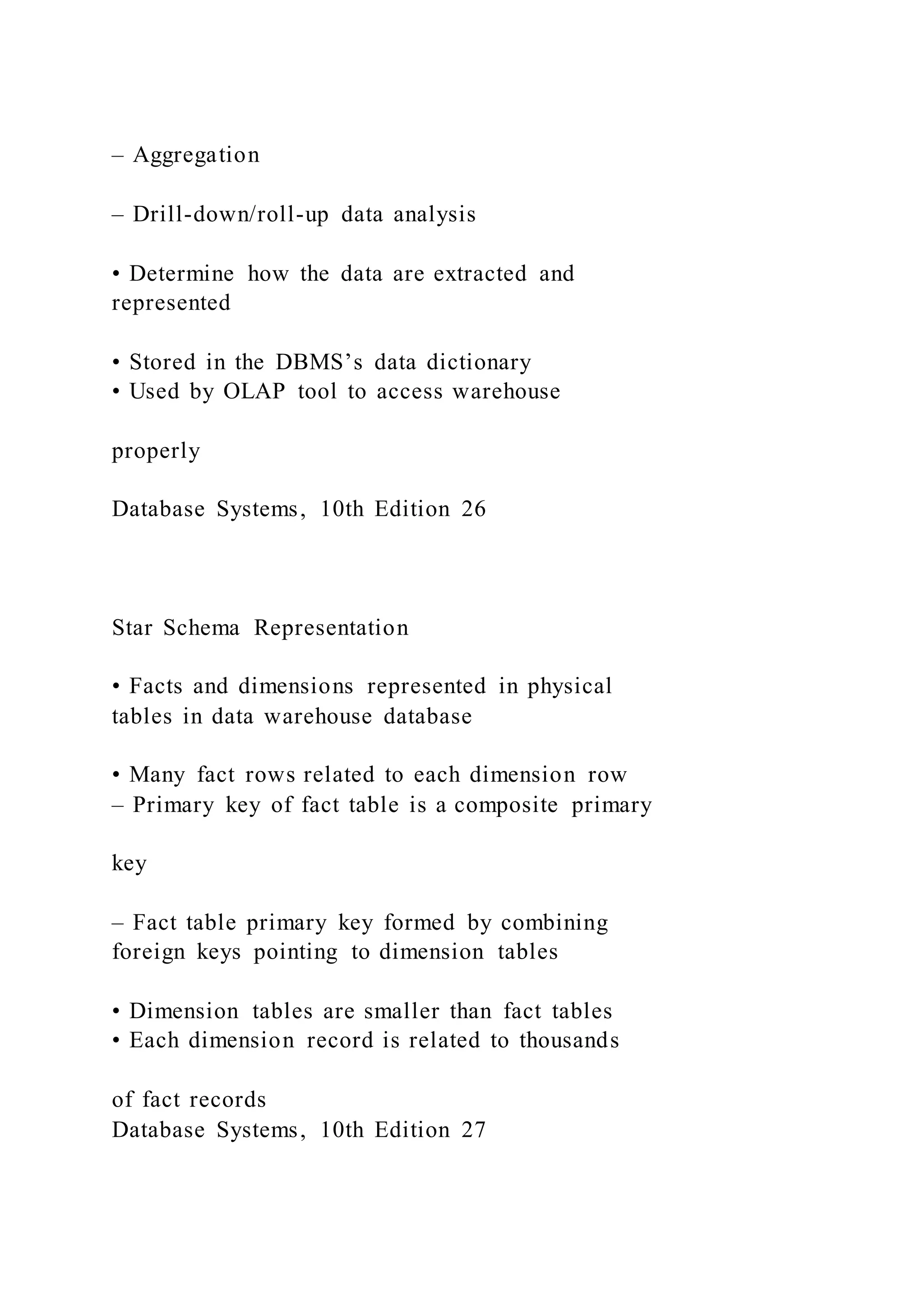 – Aggregation
– Drill-down/roll-up data analysis
• Determine how the data are extracted and
represented
• Stored in the DBMS’s data dictionary
• Used by OLAP tool to access warehouse
properly
Database Systems, 10th Edition 26
Star Schema Representation
• Facts and dimensions represented in physical
tables in data warehouse database
• Many fact rows related to each dimension row
– Primary key of fact table is a composite primary
key
– Fact table primary key formed by combining
foreign keys pointing to dimension tables
• Dimension tables are smaller than fact tables
• Each dimension record is related to thousands
of fact records
Database Systems, 10th Edition 27
 