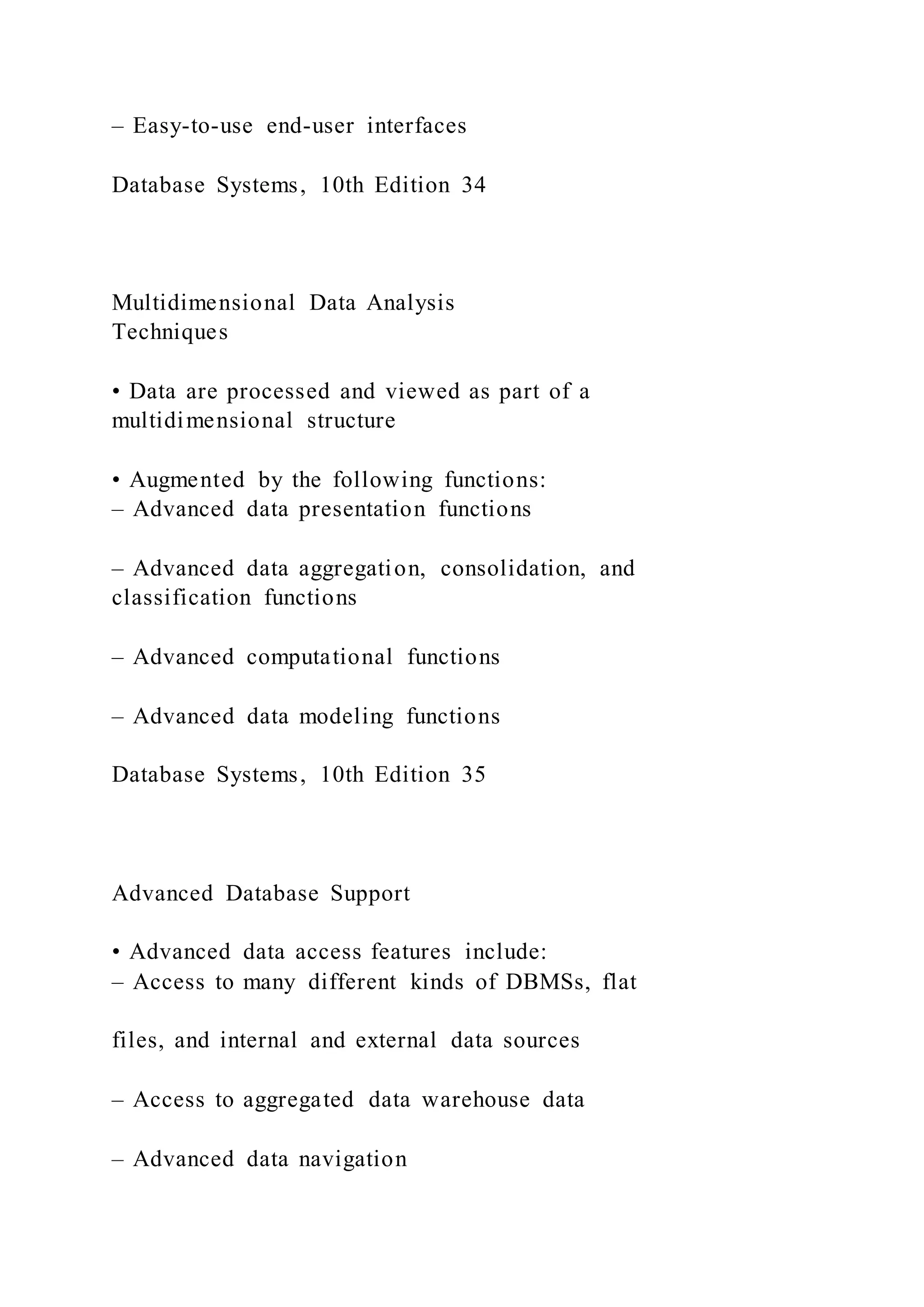 – Easy-to-use end-user interfaces
Database Systems, 10th Edition 34
Multidimensional Data Analysis
Techniques
• Data are processed and viewed as part of a
multidimensional structure
• Augmented by the following functions:
– Advanced data presentation functions
– Advanced data aggregation, consolidation, and
classification functions
– Advanced computational functions
– Advanced data modeling functions
Database Systems, 10th Edition 35
Advanced Database Support
• Advanced data access features include:
– Access to many different kinds of DBMSs, flat
files, and internal and external data sources
– Access to aggregated data warehouse data
– Advanced data navigation
 