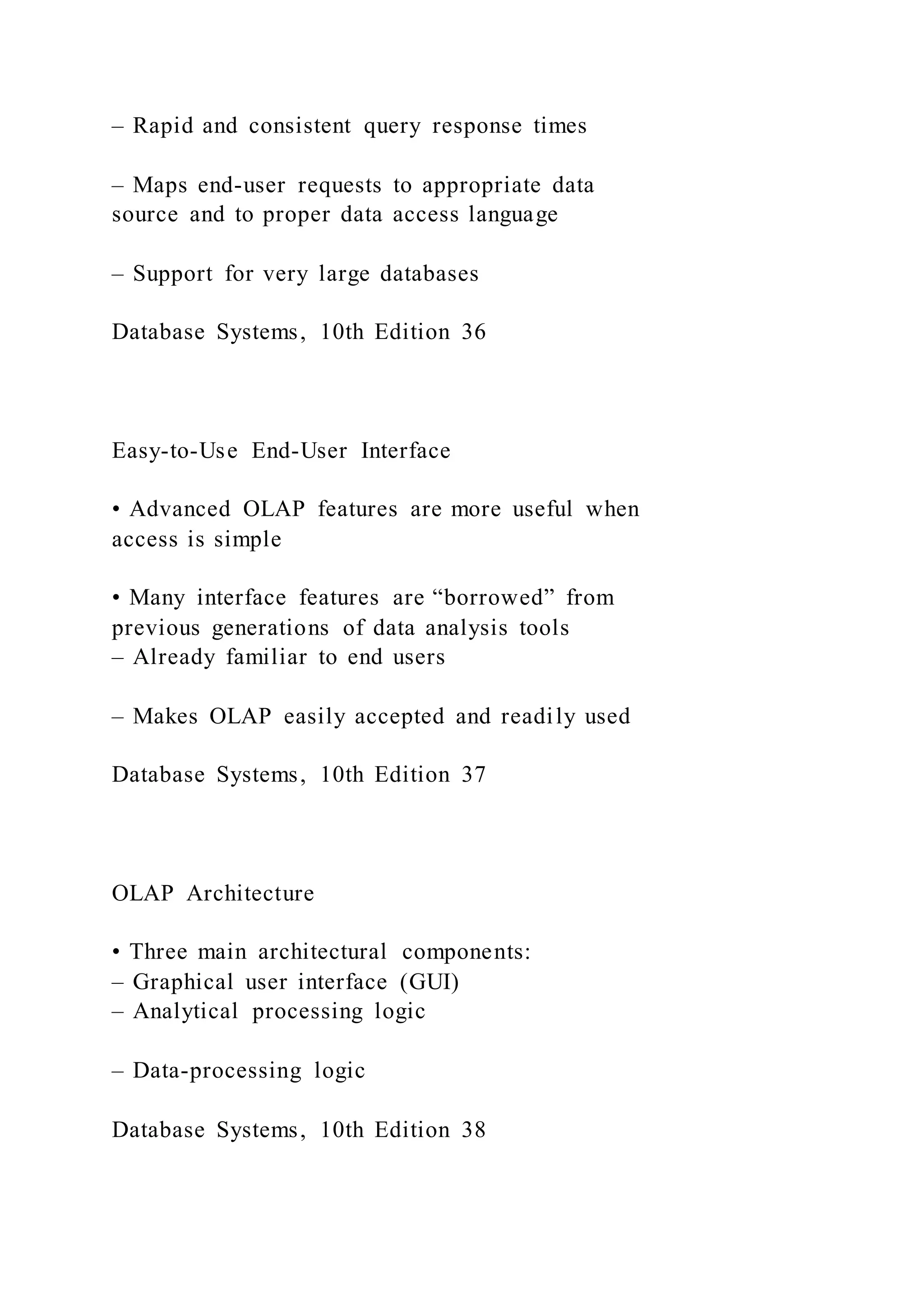 – Rapid and consistent query response times
– Maps end-user requests to appropriate data
source and to proper data access language
– Support for very large databases
Database Systems, 10th Edition 36
Easy-to-Use End-User Interface
• Advanced OLAP features are more useful when
access is simple
• Many interface features are “borrowed” from
previous generations of data analysis tools
– Already familiar to end users
– Makes OLAP easily accepted and readily used
Database Systems, 10th Edition 37
OLAP Architecture
• Three main architectural components:
– Graphical user interface (GUI)
– Analytical processing logic
– Data-processing logic
Database Systems, 10th Edition 38
 