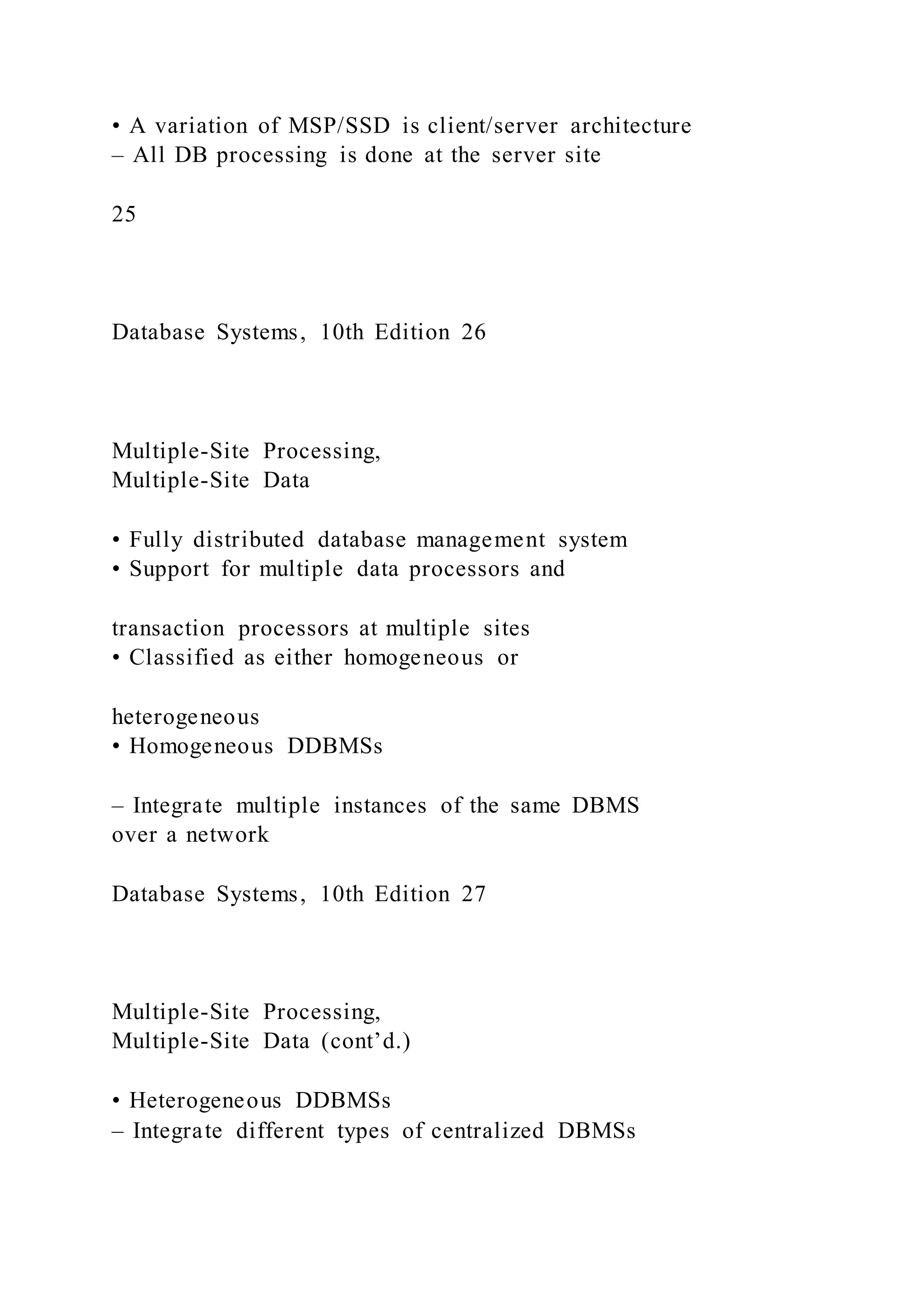 • A variation of MSP/SSD is client/server architecture
– All DB processing is done at the server site
25
Database Systems, 10th Edition 26
Multiple-Site Processing,
Multiple-Site Data
• Fully distributed database management system
• Support for multiple data processors and
transaction processors at multiple sites
• Classified as either homogeneous or
heterogeneous
• Homogeneous DDBMSs
– Integrate multiple instances of the same DBMS
over a network
Database Systems, 10th Edition 27
Multiple-Site Processing,
Multiple-Site Data (cont’d.)
• Heterogeneous DDBMSs
– Integrate different types of centralized DBMSs
 