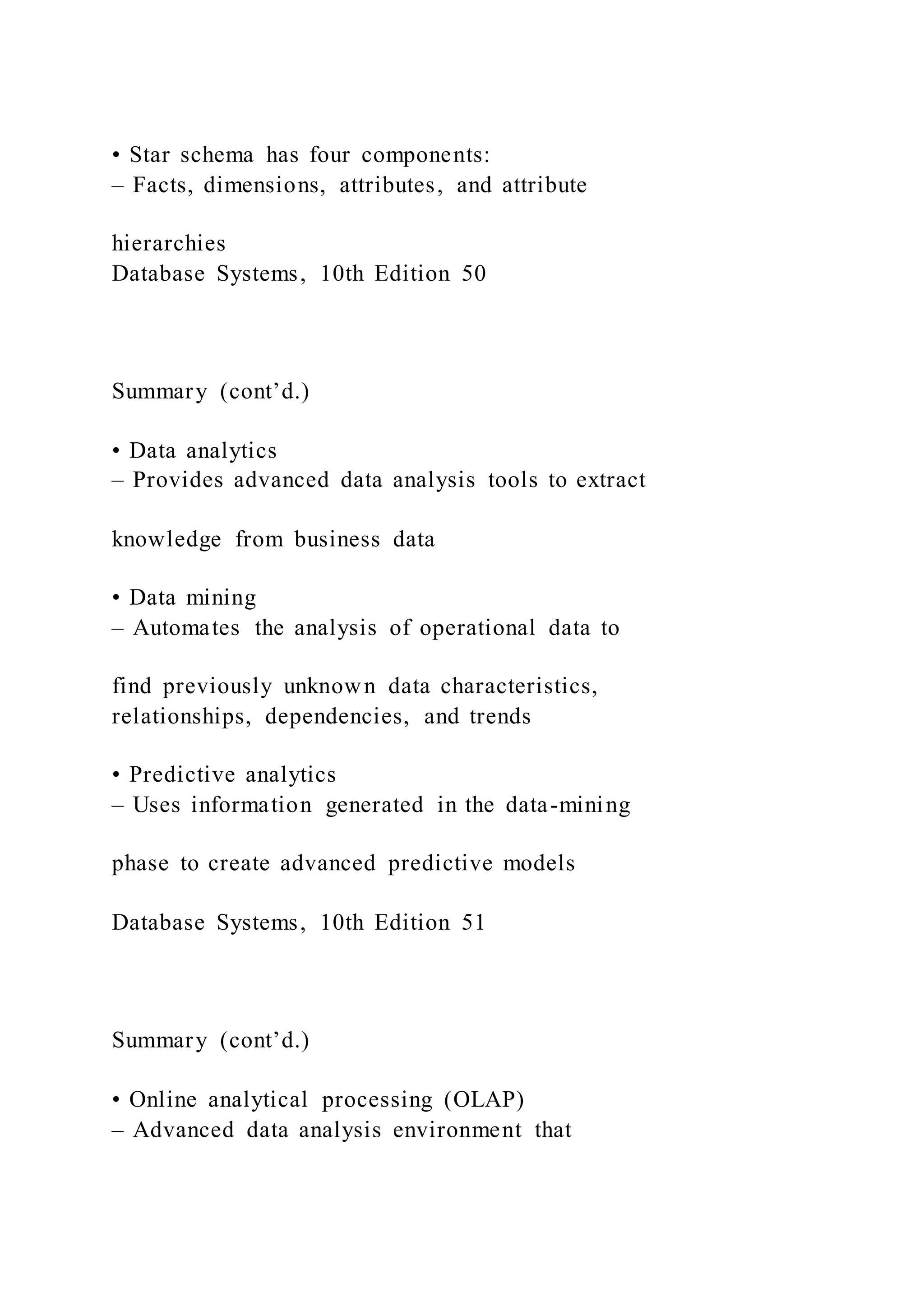 • Star schema has four components:
– Facts, dimensions, attributes, and attribute
hierarchies
Database Systems, 10th Edition 50
Summary (cont’d.)
• Data analytics
– Provides advanced data analysis tools to extract
knowledge from business data
• Data mining
– Automates the analysis of operational data to
find previously unknown data characteristics,
relationships, dependencies, and trends
• Predictive analytics
– Uses information generated in the data-mining
phase to create advanced predictive models
Database Systems, 10th Edition 51
Summary (cont’d.)
• Online analytical processing (OLAP)
– Advanced data analysis environment that
 